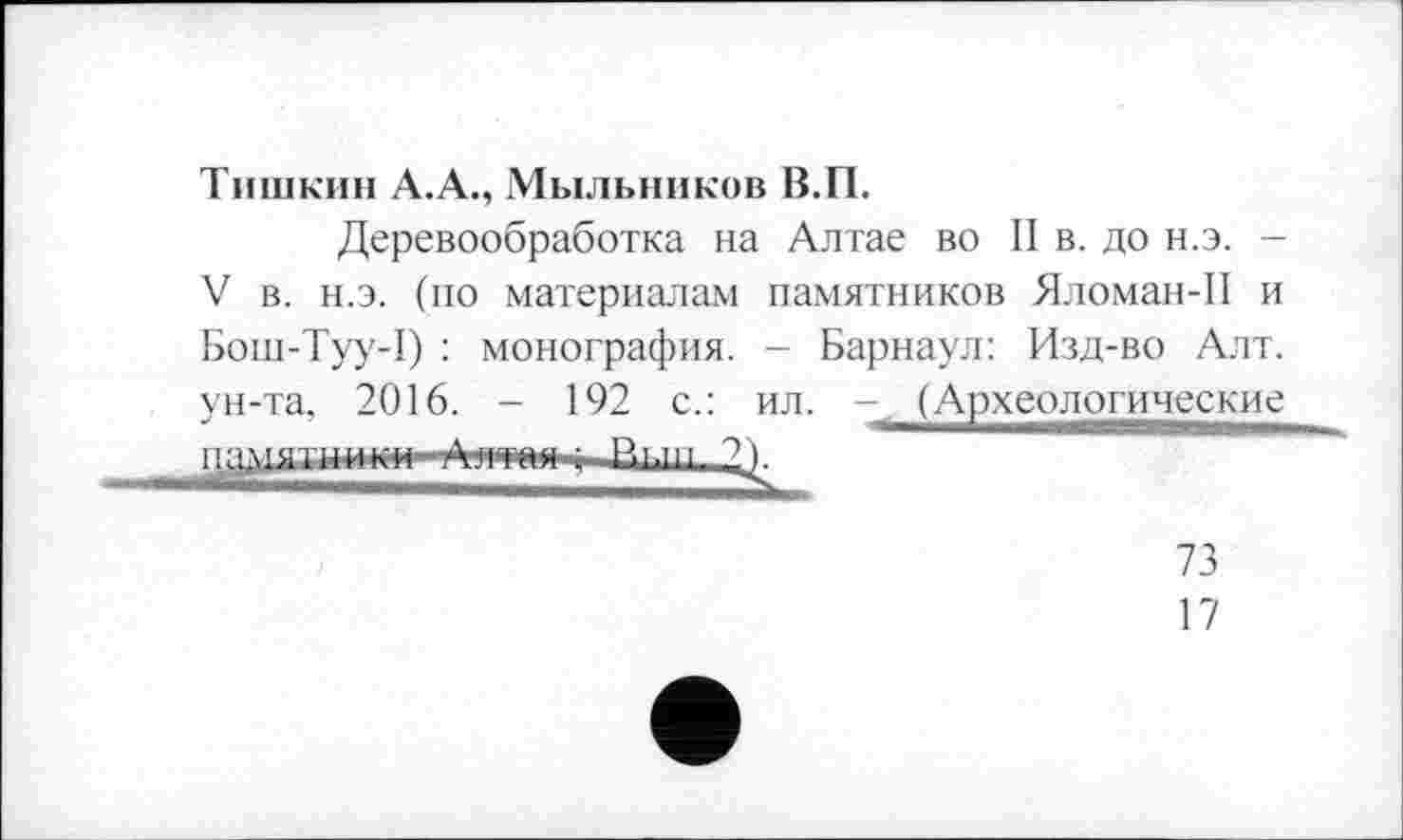 ﻿Тишкин А.А., Мыльников В.П.
Деревообработка на Алтае во II в. до н.э. -V в. н.э. (по материалам памятников Яломан-П и Бош-Туу-1) : монография. - Барнаул: Изд-во Алт. ун-та, 2016. - 192 с.: ил. - (Археологические пя 1ПТТІІІП1П бтггг--	оï
73
17